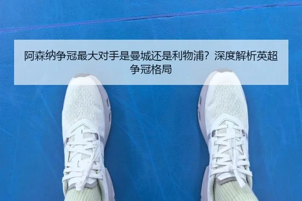 阿森纳争冠最大对手是曼城还是利物浦？深度解析英超争冠格局