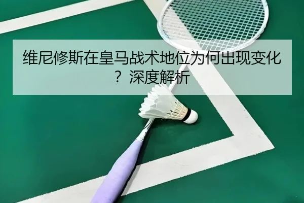 维尼修斯在皇马战术地位为何出现变化？深度解析