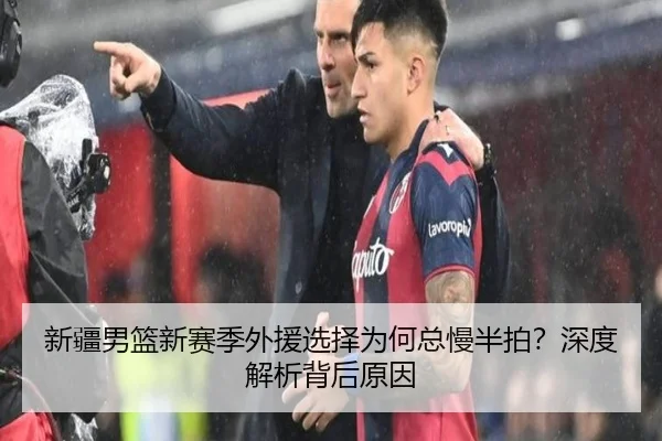 新疆男篮新赛季外援选择为何总慢半拍？深度解析背后原因