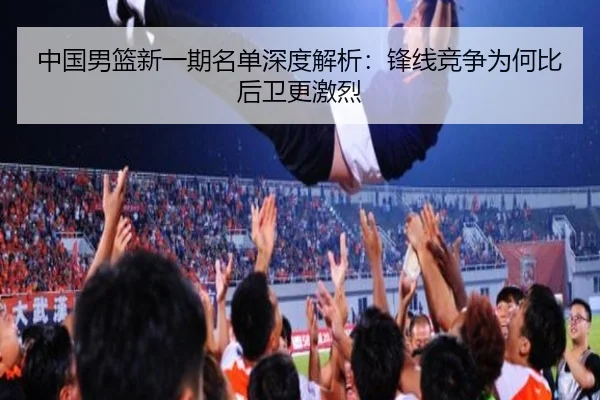 中国男篮新一期名单深度解析：锋线竞争为何比后卫更激烈 - mobile-365tiyu