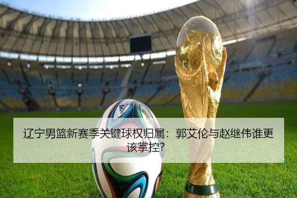 辽宁男篮新赛季关键球权归属：郭艾伦与赵继伟谁更该掌控？
