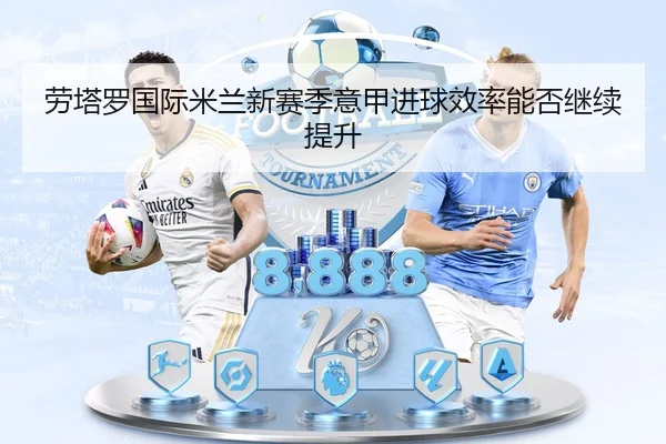 劳塔罗国际米兰新赛季意甲进球效率能否继续提升（mobile-365tiyu）