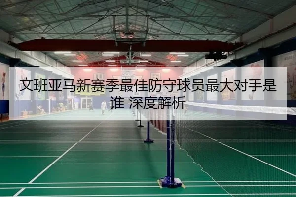 文班亚马新赛季最佳防守球员最大对手是谁 深度解析