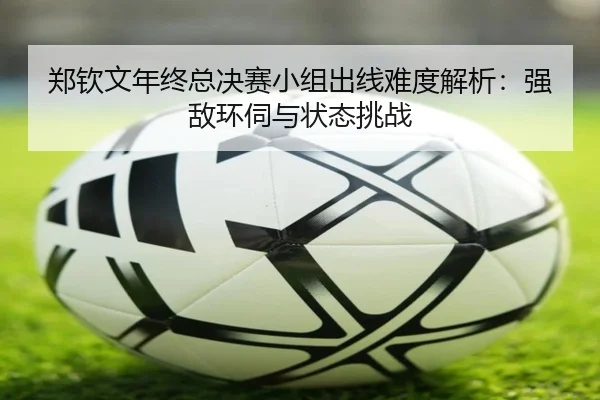 郑钦文年终总决赛小组出线难度解析：强敌环伺与状态挑战（mobile-365tiyu）