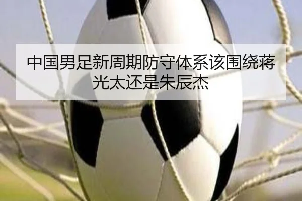 中国男足新周期防守体系该围绕蒋光太还是朱辰杰